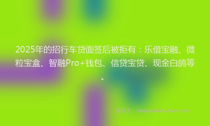2025年的招行车贷面签后被拒有：乐借宝融、微粒宝盒、智融Pro+钱包、信贷宝贷、现金白鸽等。