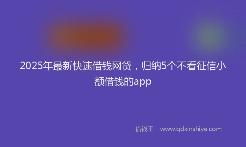 2025年最新快速借钱网贷，归纳5个不看征信小额借钱的app