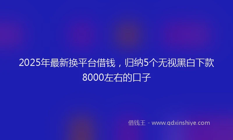 2025年最新换平台借钱，归纳5个无视黑白下款8000左右的口子