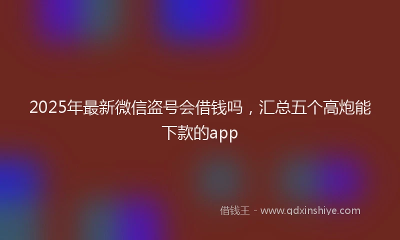 2025年最新微信盗号会借钱吗，汇总五个高炮能下款的app