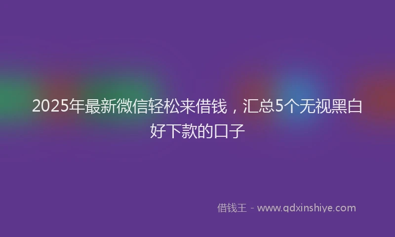 2025年最新微信轻松来借钱，汇总5个无视黑白好下款的口子
