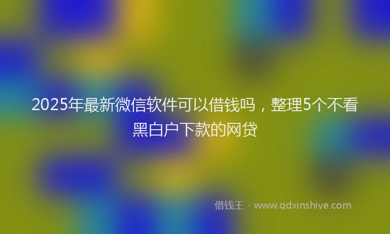 2025年最新微信软件可以借钱吗，整理5个不看黑白户下款的网贷