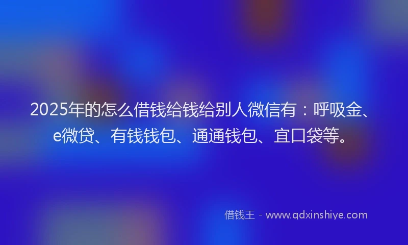 2025年的怎么借钱给钱给别人微信有：呼吸金、e微贷、有钱钱包、通通钱包、宜口袋等。