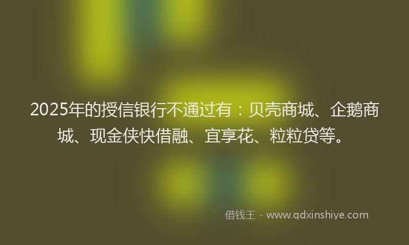 2025年的授信银行不通过有：贝壳商城、企鹅商城、现金侠快借融、宜享花、粒粒贷等。
