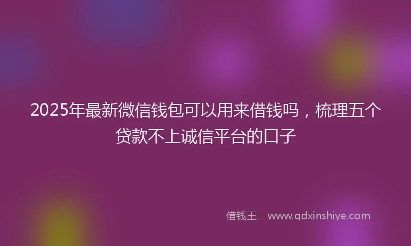 2025年最新微信钱包可以用来借钱吗，梳理五个贷款不上诚信平台的口子