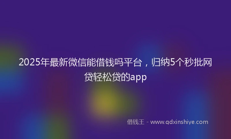 2025年最新微信能借钱吗平台，归纳5个秒批网贷轻松贷的app