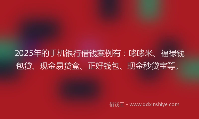 2025年的手机银行借钱案例有：哆哆米、福禄钱包贷、现金易贷盒、正好钱包、现金秒贷宝等。