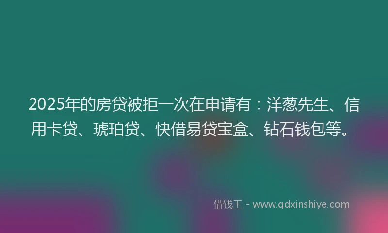 2025年的房贷被拒一次在申请有：洋葱先生、信用卡贷、琥珀贷、快借易贷宝盒、钻石钱包等。