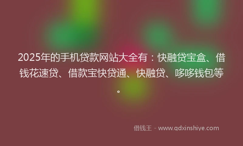 2025年的手机贷款网站大全有：快融贷宝盒、借钱花速贷、借款宝快贷通、快融贷、哆哆钱包等。
