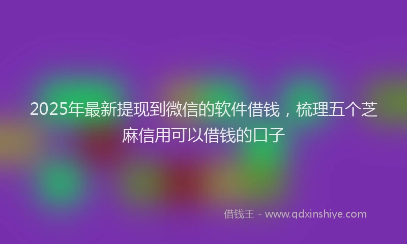 2025年最新提现到微信的软件借钱，梳理五个芝麻信用可以借钱的口子