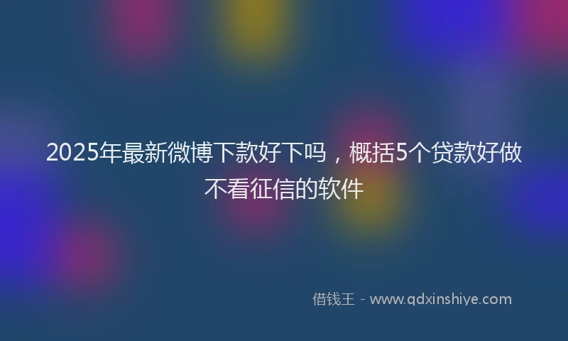 2025年最新微博下款好下吗，概括5个贷款好做不看征信的软件