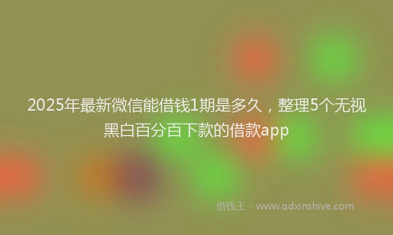 2025年最新微信能借钱1期是多久，整理5个无视黑白百分百下款的借款app