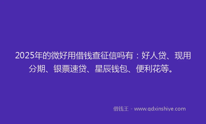 2025年的微好用借钱查征信吗有：好人贷、现用分期、银票速贷、星辰钱包、便利花等。