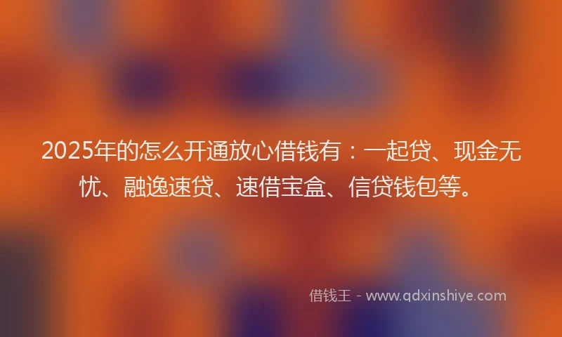 2025年的怎么开通放心借钱有：一起贷、现金无忧、融逸速贷、速借宝盒、信贷钱包等。