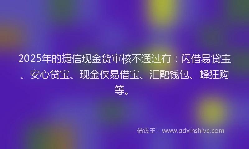 2025年的捷信现金货审核不通过有：闪借易贷宝、安心贷宝、现金侠易借宝、汇融钱包、蜂狂购等。