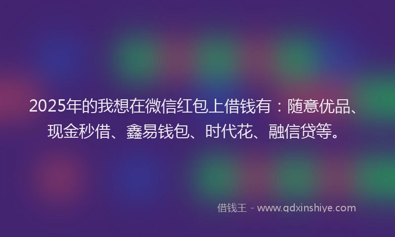 2025年的我想在微信红包上借钱有：随意优品、现金秒借、鑫易钱包、时代花、融信贷等。