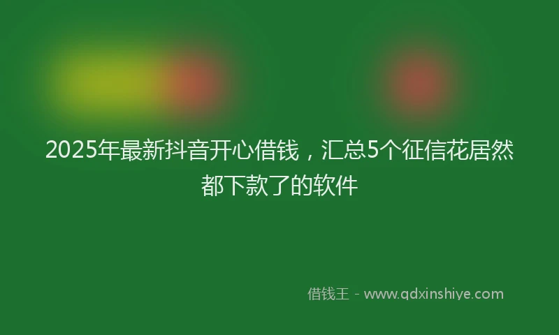 2025年最新抖音开心借钱，汇总5个征信花居然都下款了的软件