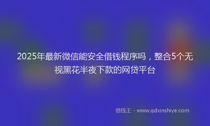 2025年最新微信能安全借钱程序吗，整合5个无视黑花半夜下款的网贷平台