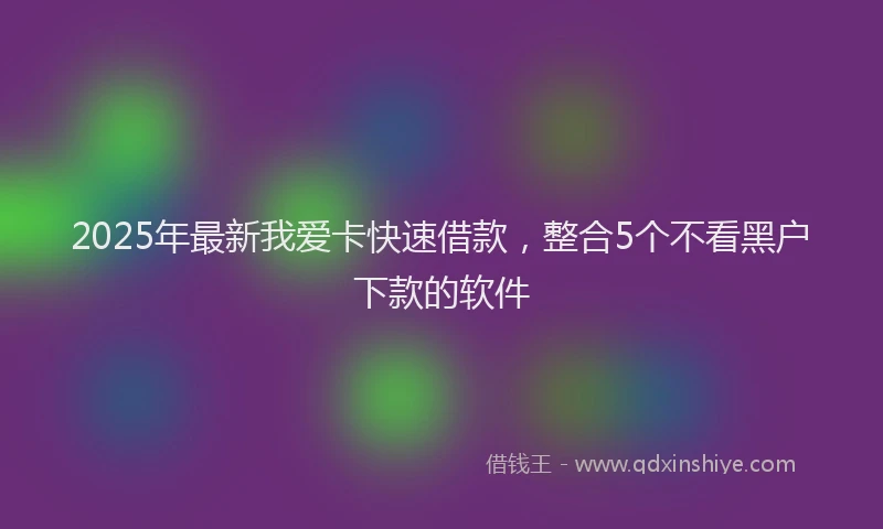 2025年最新我爱卡快速借款，整合5个不看黑户下款的软件