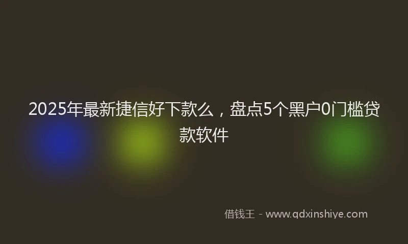 2025年最新捷信好下款么，盘点5个黑户0门槛贷款软件