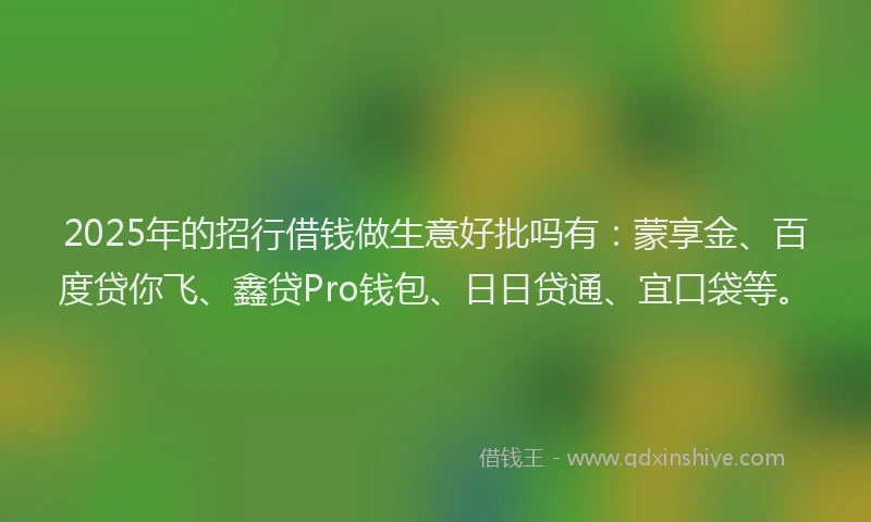 2025年的招行借钱做生意好批吗有：蒙享金、百度贷你飞、鑫贷Pro钱包、日日贷通、宜口袋等。