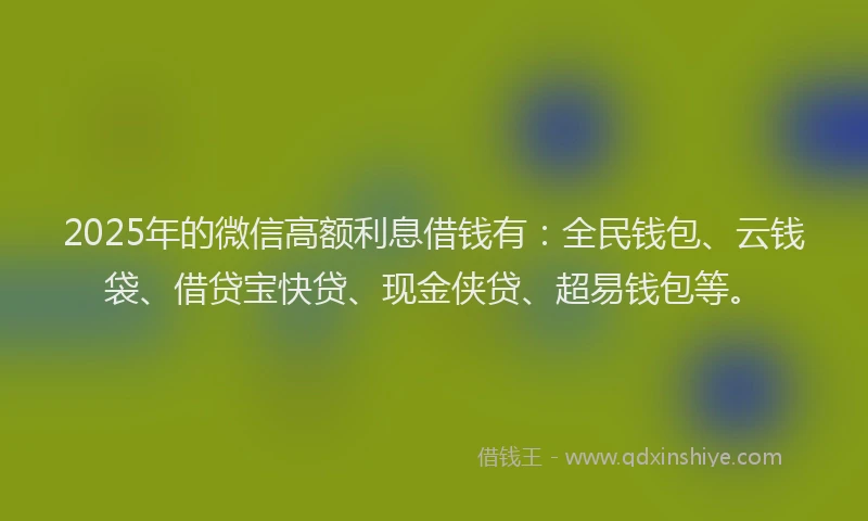 2025年的微信高额利息借钱有：全民钱包、云钱袋、借贷宝快贷、现金侠贷、超易钱包等。