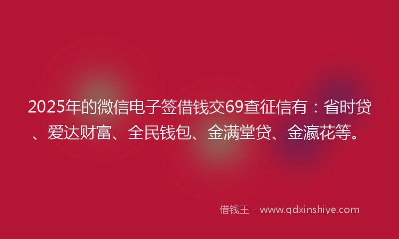 2025年的微信电子签借钱交69查征信有：省时贷、爱达财富、全民钱包、金满堂贷、金瀛花等。