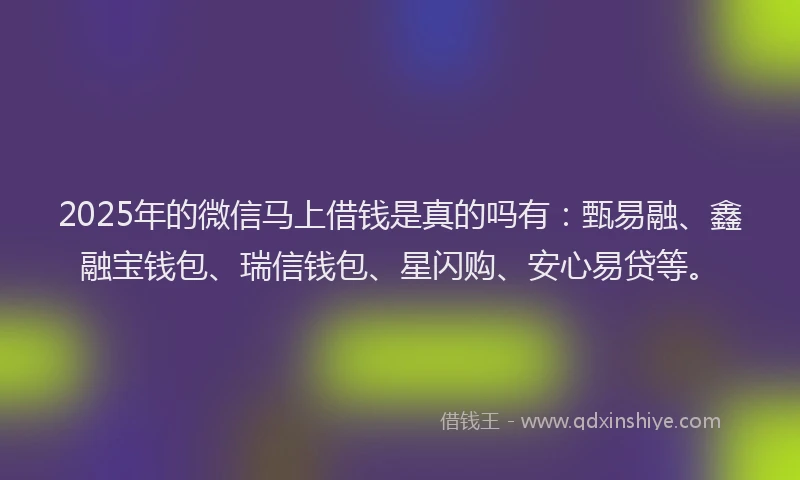 2025年的微信马上借钱是真的吗有：甄易融、鑫融宝钱包、瑞信钱包、星闪购、安心易贷等。