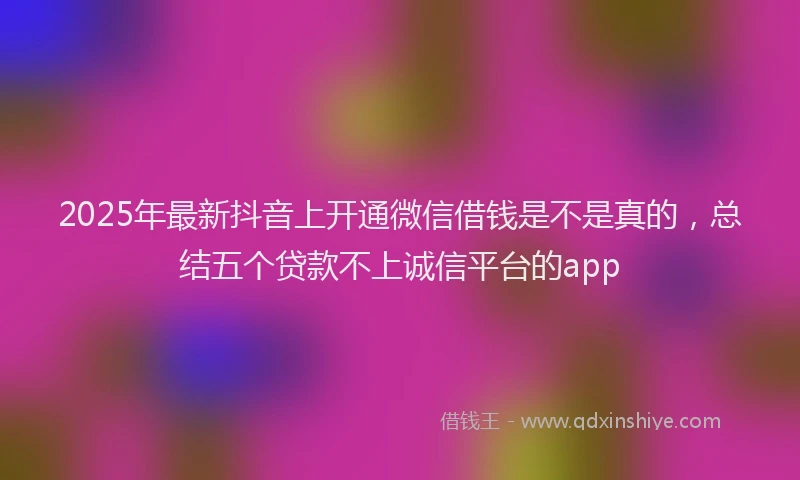 2025年最新抖音上开通微信借钱是不是真的，总结五个贷款不上诚信平台的app