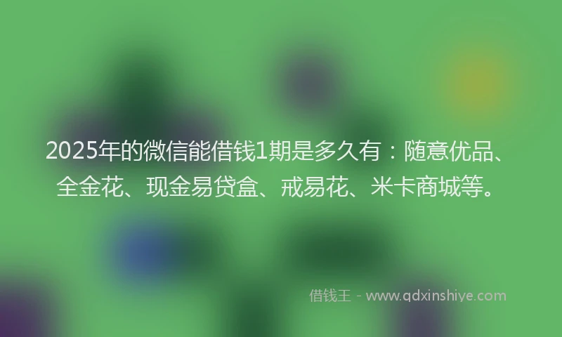 2025年的微信能借钱1期是多久有：随意优品、全金花、现金易贷盒、戒易花、米卡商城等。