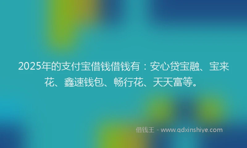 2025年的支付宝借钱借钱有：安心贷宝融、宝来花、鑫速钱包、畅行花、天天富等。