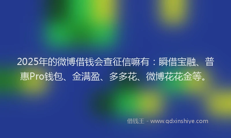 2025年的微博借钱会查征信嘛有：瞬借宝融、普惠Pro钱包、金满盈、多多花、微博花花金等。