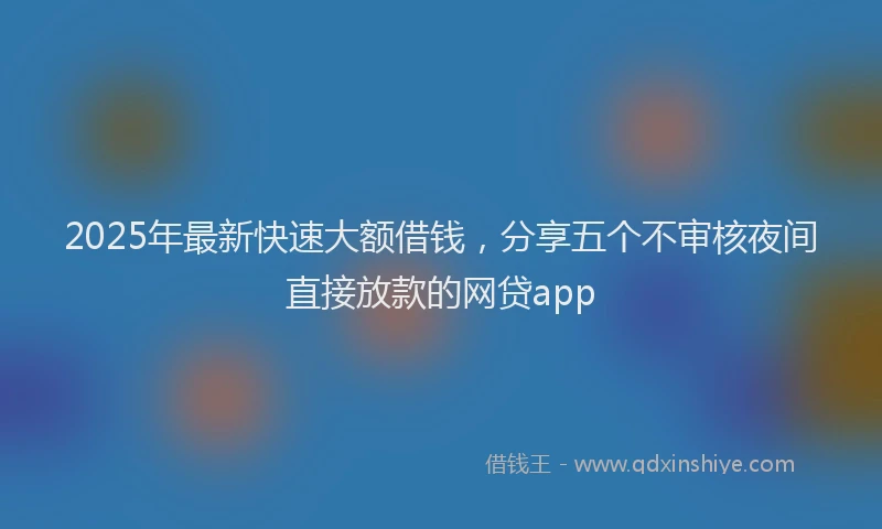 2025年最新快速大额借钱，分享五个不审核夜间直接放款的网贷app
