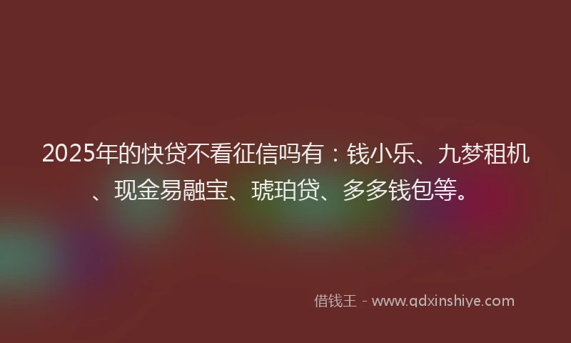 2025年的快贷不看征信吗有：钱小乐、九梦租机、现金易融宝、琥珀贷、多多钱包等。