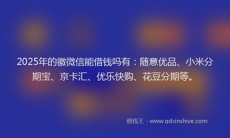 2025年的徽微信能借钱吗有：随意优品、小米分期宝、京卡汇、优乐快购、花豆分期等。