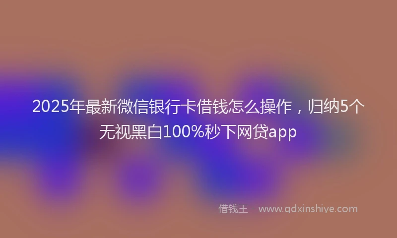 2025年最新微信银行卡借钱怎么操作，归纳5个无视黑白100%秒下网贷app