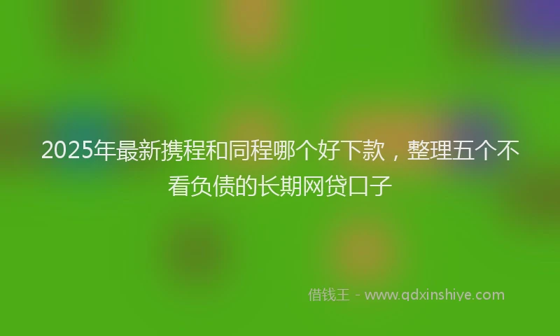 2025年最新携程和同程哪个好下款，整理五个不看负债的长期网贷口子
