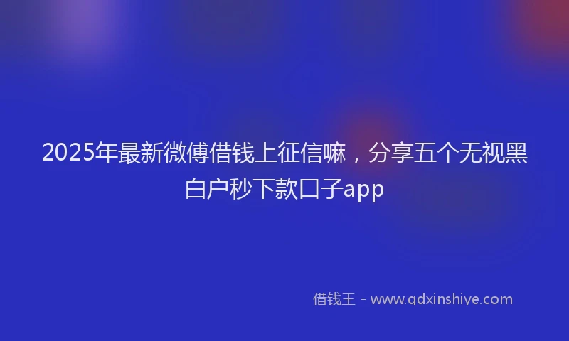2025年最新微傅借钱上征信嘛，分享五个无视黑白户秒下款口子app