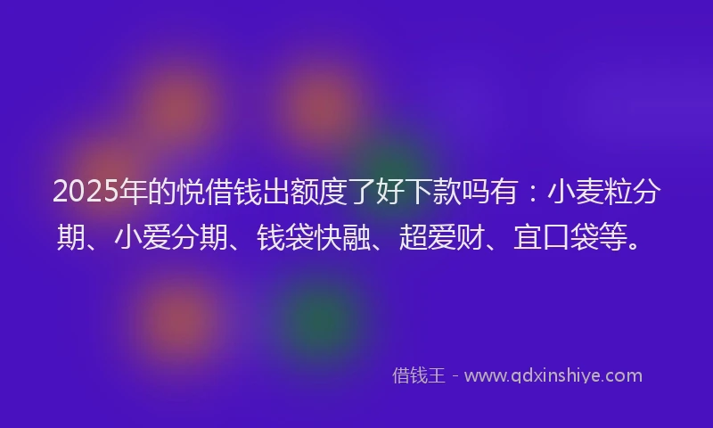 2025年的悦借钱出额度了好下款吗有：小麦粒分期、小爱分期、钱袋快融、超爱财、宜口袋等。