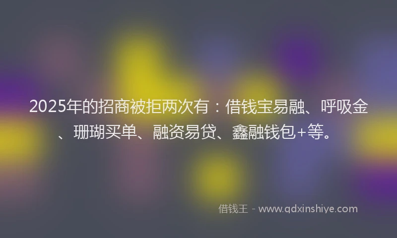 2025年的招商被拒两次有：借钱宝易融、呼吸金、珊瑚买单、融资易贷、鑫融钱包+等。