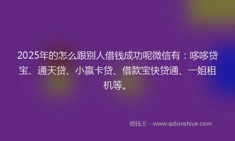 2025年的怎么跟别人借钱成功呢微信有：哆哆贷宝、通天贷、小赢卡贷、借款宝快贷通、一姐租机等。