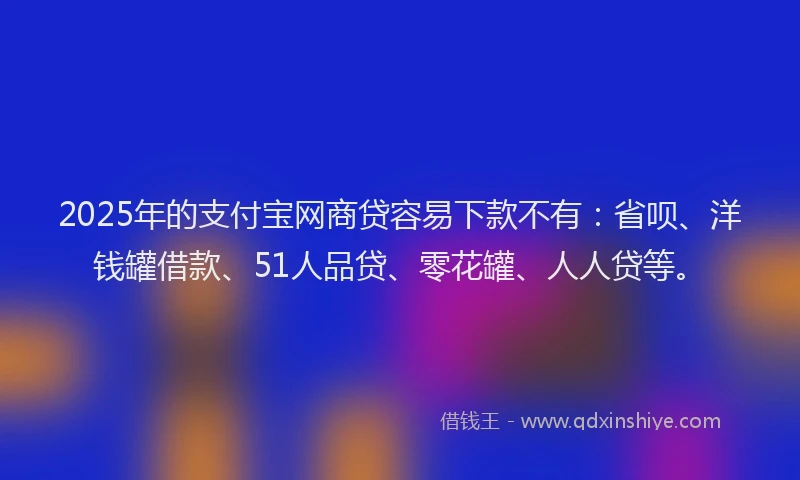 2025年的支付宝网商贷容易下款不有：省呗、洋钱罐借款、51人品贷、零花罐、人人贷等。