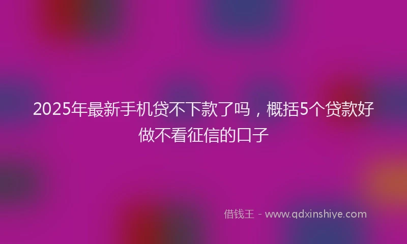 2025年最新手机贷不下款了吗，概括5个贷款好做不看征信的口子