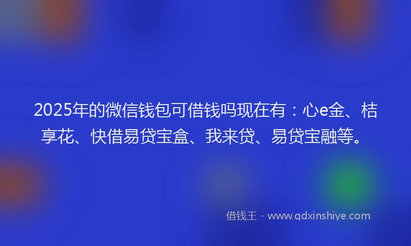 2025年的微信钱包可借钱吗现在有：心e金、桔享花、快借易贷宝盒、我来贷、易贷宝融等。