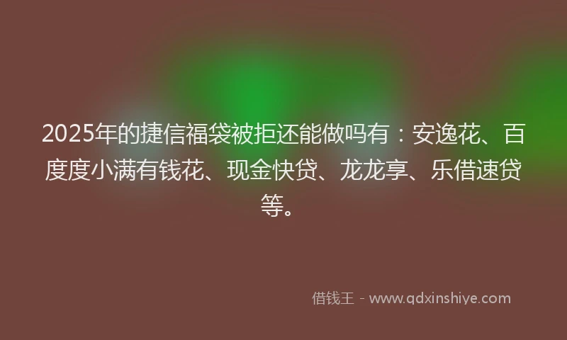 2025年的捷信福袋被拒还能做吗有：安逸花、百度度小满有钱花、现金快贷、龙龙享、乐借速贷等。