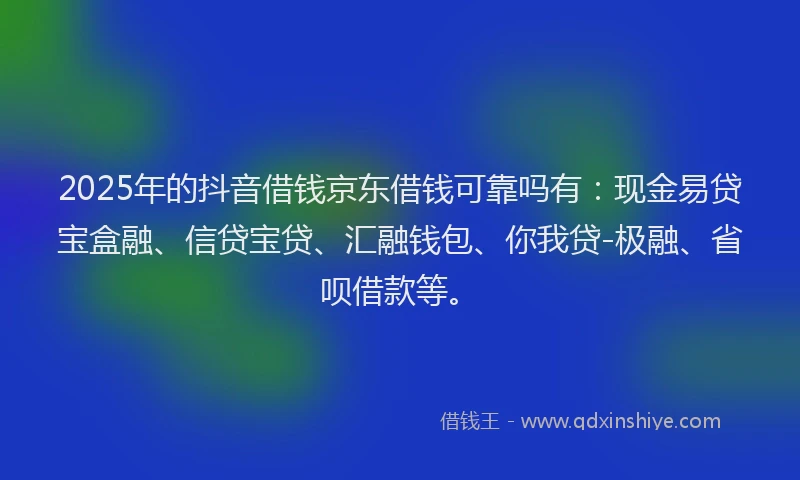 2025年的抖音借钱京东借钱可靠吗有：现金易贷宝盒融、信贷宝贷、汇融钱包、你我贷-极融、省呗借款等。