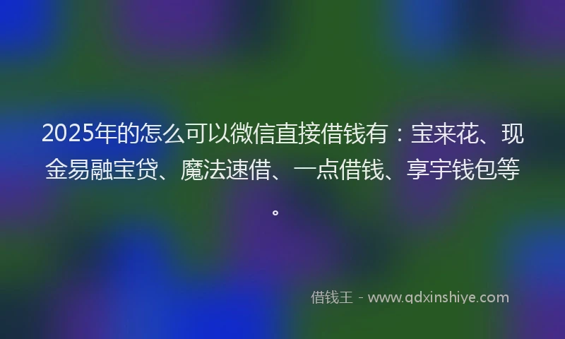 2025年的怎么可以微信直接借钱有：宝来花、现金易融宝贷、魔法速借、一点借钱、享宇钱包等。