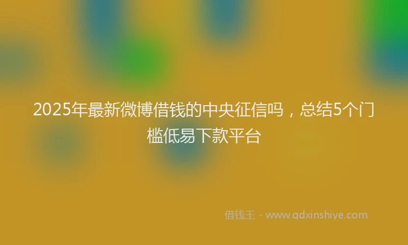 2025年最新微博借钱的中央征信吗，总结5个门槛低易下款平台