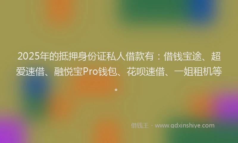 2025年的抵押身份证私人借款有：借钱宝途、超爱速借、融悦宝Pro钱包、花呗速借、一姐租机等。