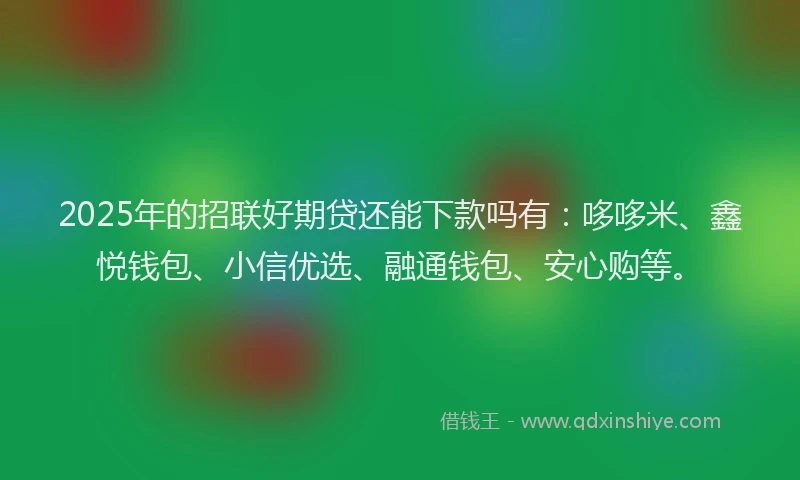 2025年的招联好期贷还能下款吗有：哆哆米、鑫悦钱包、小信优选、融通钱包、安心购等。